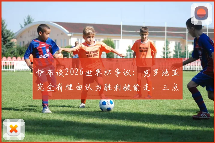 伊布谈2026世界杯争议：克罗地亚完全有理由认为胜利被偷走，三点原因解析