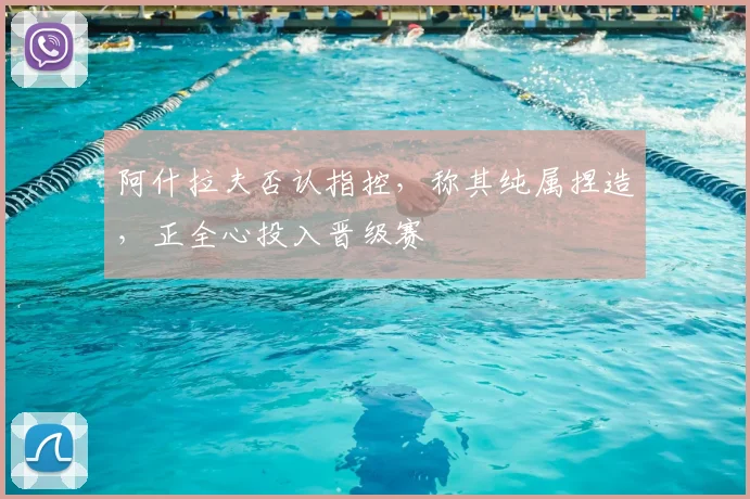 阿什拉夫否认指控,称其纯属捏造,正全心投入晋级赛