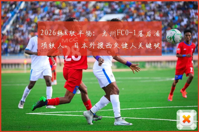2026韩K联半场：光州FC0-1落后浦项铁人，日本外援西矢健人关键破门全解析及比赛走向分析