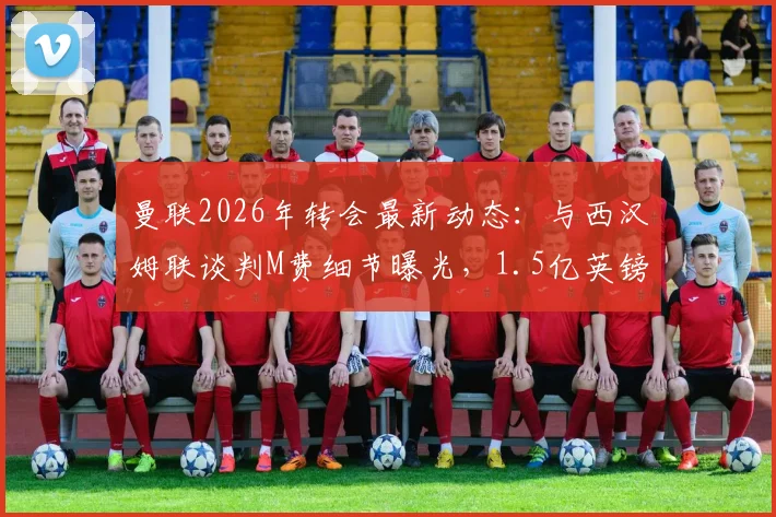 曼联2026年转会最新动态:与西汉姆联谈判M费细节曝光,1.5亿英镑中场预算引援目标分析