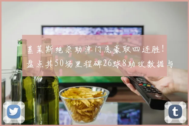 基莱斯绝杀助津门虎豪取四连胜!盘点其50场里程碑26球8助攻数据与技术特点解析,附2026赛季最新战况