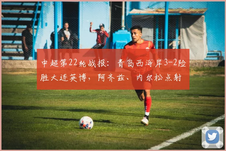 中超第22轮战报：青岛西海岸3-2险胜大连英博，阿齐兹、内尔松点射引争议，戴维森锁定胜局