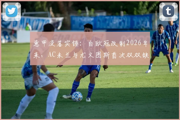 意甲没落实锤:自欧冠改制2026年来,AC米兰与尤文图斯首次双双缺席,背后原因与未来出路全解析
