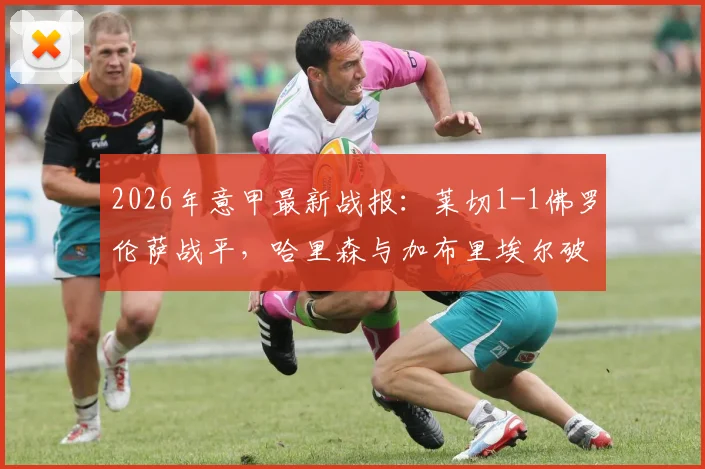 2026年意甲最新战报:莱切1-1佛罗伦萨战平,哈里森与加布里埃尔破门集锦与比赛分析一览