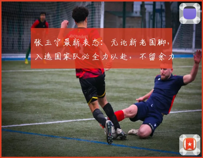 张玉宁最新表态:无论新老国脚,入选国家队必全力以赴,不留余力备战新周期