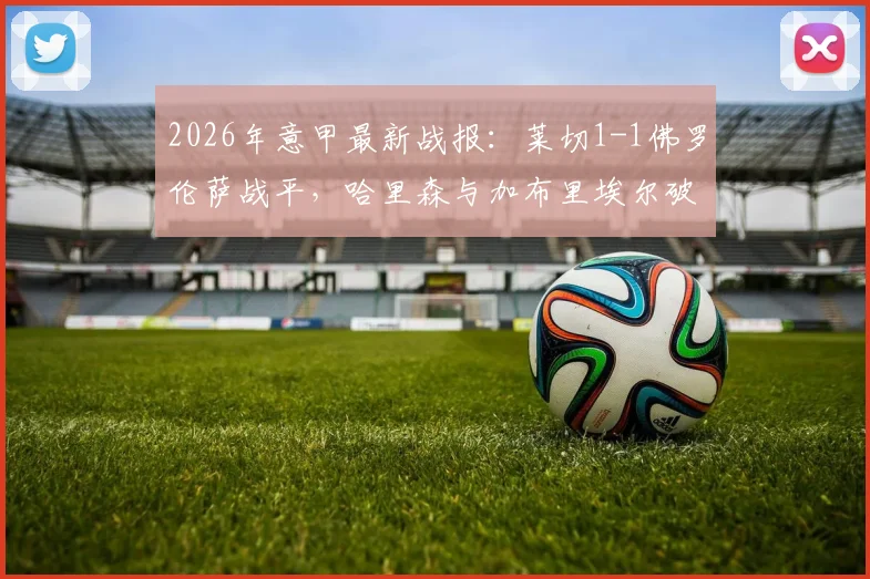 2026年意甲最新战报：莱切1-1佛罗伦萨战平，哈里森与加布里埃尔破门集锦与比赛分析一览