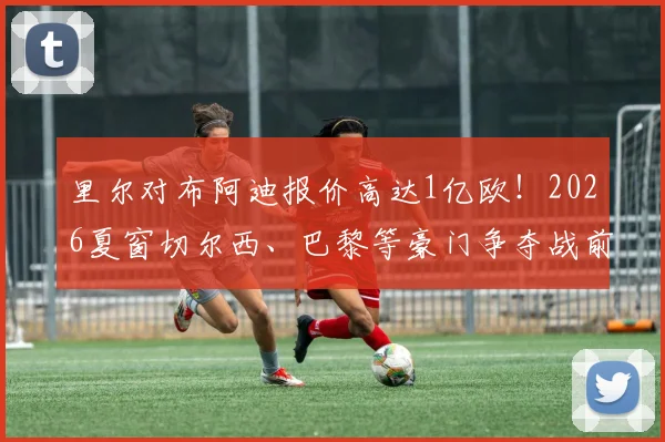 里尔对布阿迪报价高达1亿欧！2026夏窗切尔西、巴黎等豪门争夺战前瞻与球员实力解析