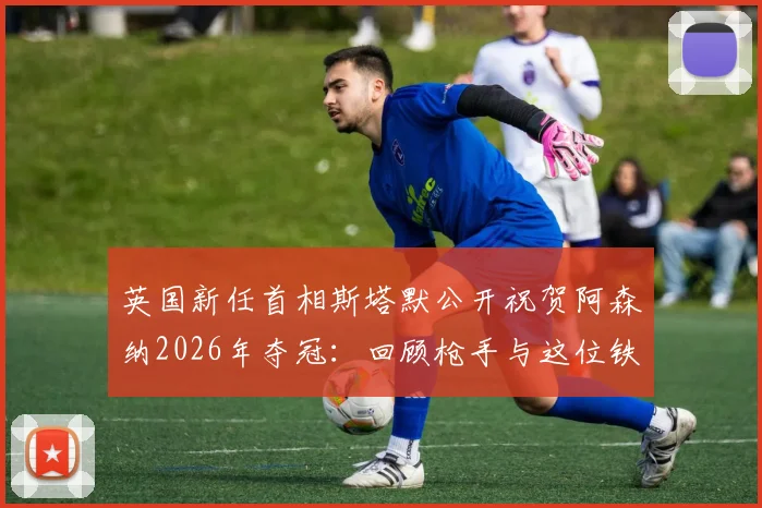 英国新任首相斯塔默公开祝贺阿森纳2026年夺冠：回顾枪手与这位铁杆球迷的深厚渊源及英国政界反应