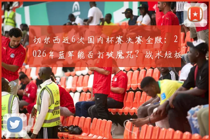 切尔西近6次国内杯赛决赛全败:2026年蓝军能否打破魔咒?战术短板与心理因素深度剖析