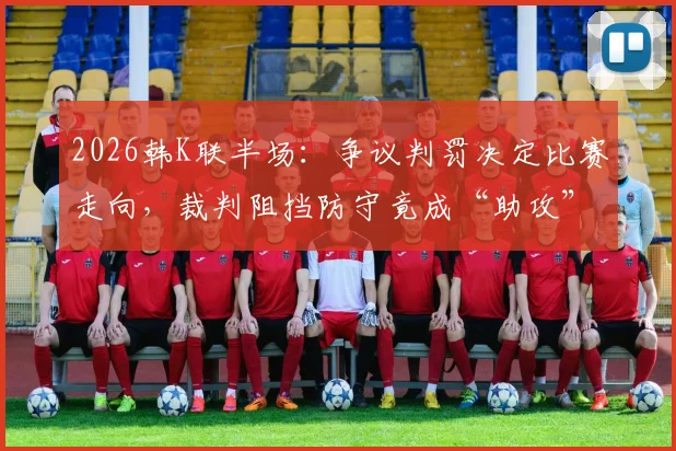 2026韩K联半场：争议判罚决定比赛走向，裁判阻挡防守竟成“助攻”，全北1-0蔚山