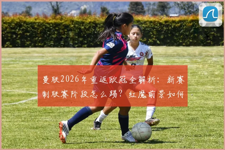 曼联2026年重返欧冠全解析：新赛制联赛阶段怎么踢？红魔前景如何？