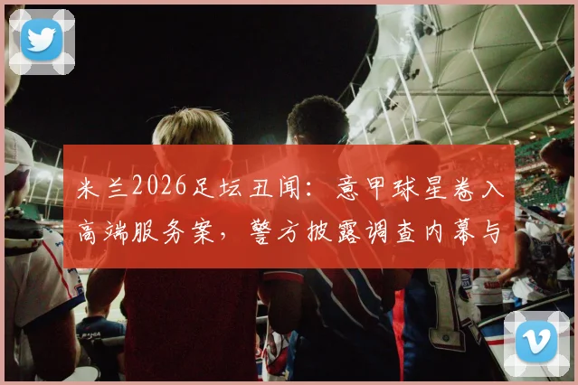 米兰2026足坛丑闻：意甲球星卷入高端服务案，警方披露调查内幕与球员名单