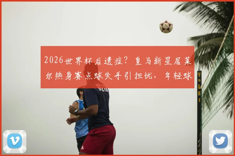 2026世界杯后遗症？皇马新星居莱尔热身赛点球失手引担忧，年轻球员如何快速找回状态