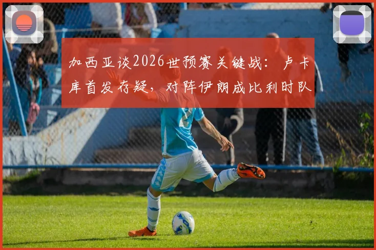 加西亚谈2026世预赛关键战：卢卡库首发存疑，对阵伊朗成比利时队出线生死战，附最新伤情与战术分析