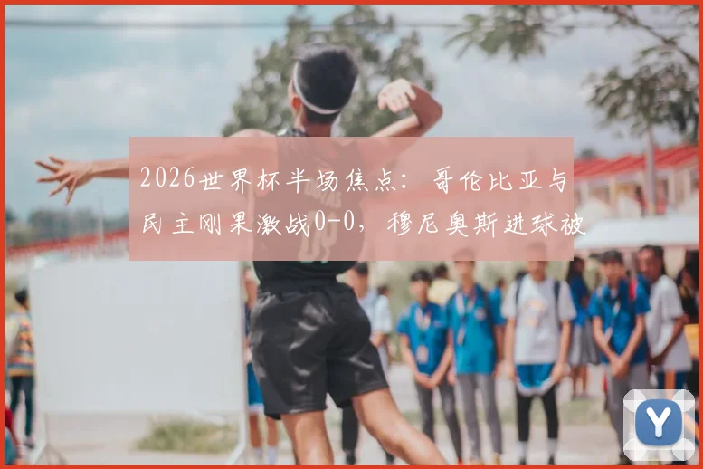 2026世界杯半场焦点:哥伦比亚与民主刚果激战0-0,穆尼奥斯进球被吹引热议,附全场数据解析