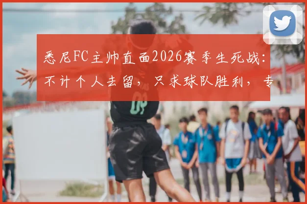 悉尼FC主帅直面2026赛季生死战：不计个人去留，只求球队胜利，专访实录与战术分析