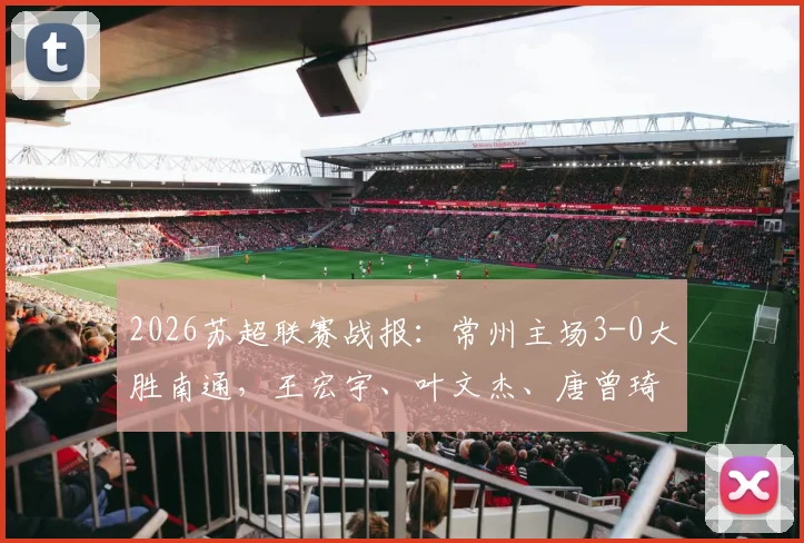 2026苏超联赛战报：常州主场3-0大胜南通，王宏宇、叶文杰、唐曾琦三将破门详情分析