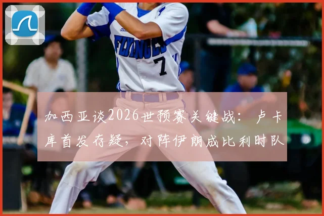加西亚谈2026世预赛关键战:卢卡库首发存疑,对阵伊朗成比利时队出线生死战,附最新伤情与战术分析