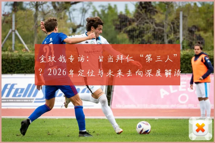 金玟哉专访：甘当拜仁“第三人”？2026年定位与未来去向深度解读