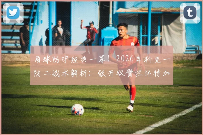 角球防守经典一幕!2026年科克一防二战术解析:张开双臂拦怀特加布里埃尔是否犯规?