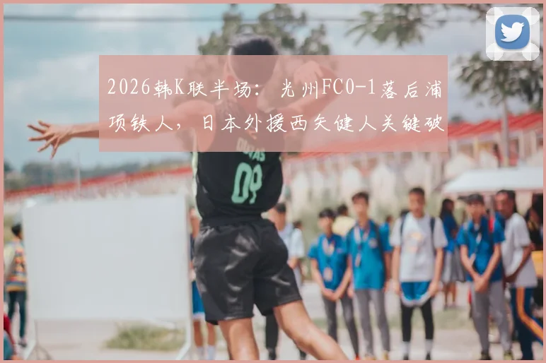 2026韩K联半场：光州FC0-1落后浦项铁人，日本外援西矢健人关键破门全解析及比赛走向分析