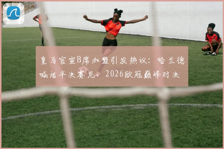皇马官宣B席加盟引发热议：哈兰德喊话半决赛见，2026欧冠巅峰对决前瞻与阵容深度解析
