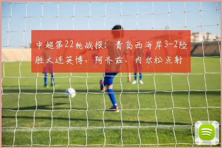 中超第22轮战报:青岛西海岸3-2险胜大连英博,阿齐兹、内尔松点射引争议,戴维森锁定胜局
