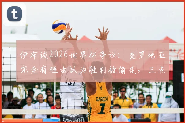 伊布谈2026世界杯争议：克罗地亚完全有理由认为胜利被偷走，三点原因解析