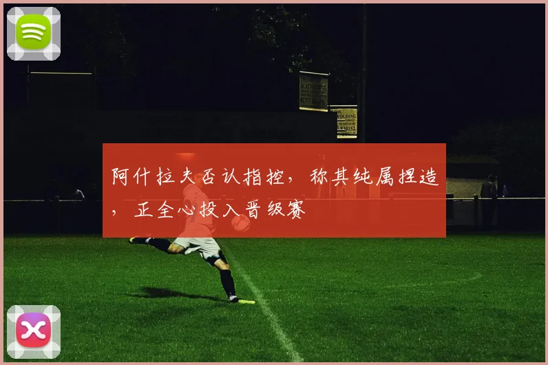 阿什拉夫否认指控,称其纯属捏造,正全心投入晋级赛