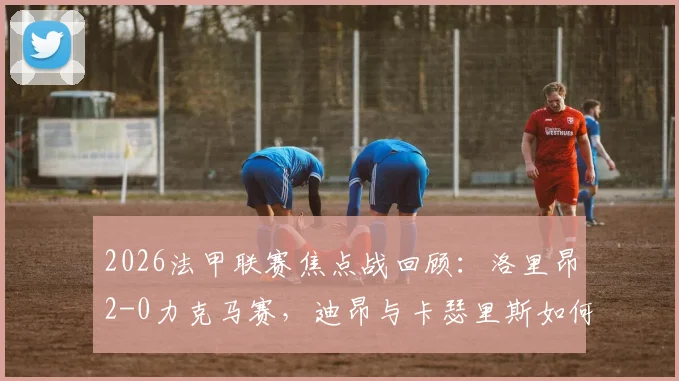 2026法甲联赛焦点战回顾：洛里昂2-0力克马赛，迪昂与卡瑟里斯如何破门制胜？