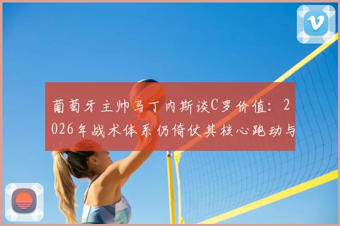 葡萄牙主帅马丁内斯谈C罗价值：2026年战术体系仍倚仗其核心跑动与不可替代作用