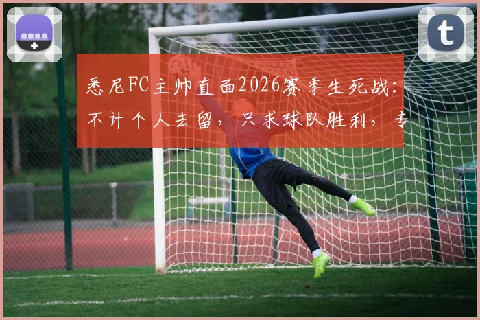 悉尼FC主帅直面2026赛季生死战：不计个人去留，只求球队胜利，专访实录与战术分析