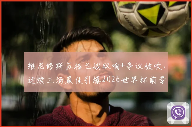 维尼修斯苏格兰战双响+争议被吹，连续三场最佳引爆2026世界杯前景讨论