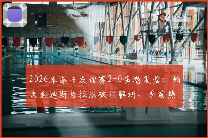 2026本菲卡友谊赛2-0黄潜复盘：帕夫利迪斯与拉法破门解析，季前热身状态深度观察