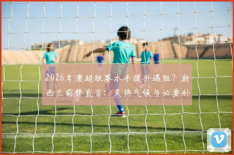 2026年澳超联赛水平提升遇阻？新西兰前锋直言：炎热气候与必要补水时间是关键瓶颈