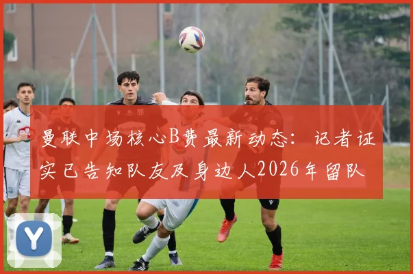 曼联中场核心B费最新动态:记者证实已告知队友及身边人2026年留队计划,转会传闻不攻自破