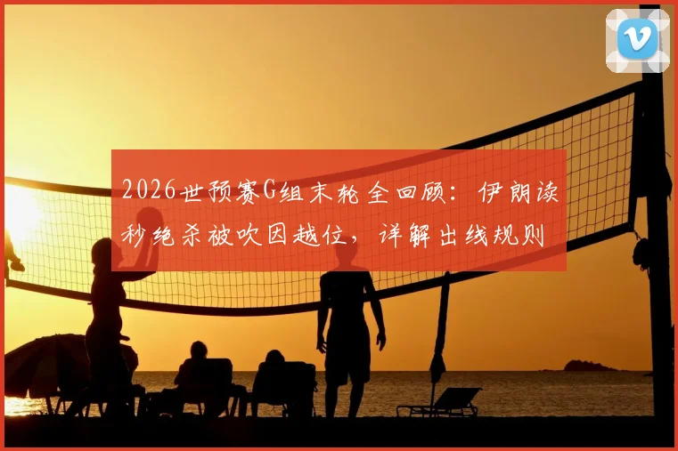 2026世预赛G组末轮全回顾：伊朗读秒绝杀被吹因越位，详解出线规则与比赛关键判罚