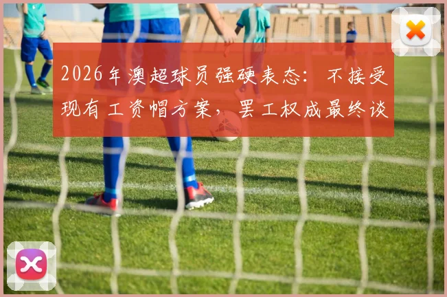 2026年澳超球员强硬表态：不接受现有工资帽方案，罢工权成最终谈判筹码