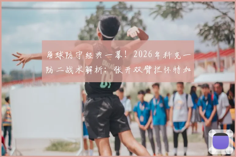 角球防守经典一幕！2026年科克一防二战术解析：张开双臂拦怀特加布里埃尔是否犯规？