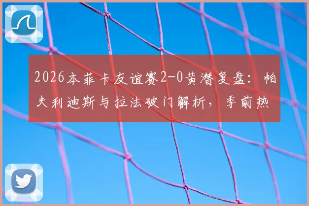 2026本菲卡友谊赛2-0黄潜复盘：帕夫利迪斯与拉法破门解析，季前热身状态深度观察