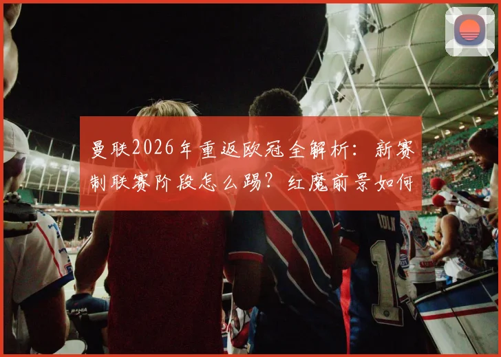 曼联2026年重返欧冠全解析：新赛制联赛阶段怎么踢？红魔前景如何？