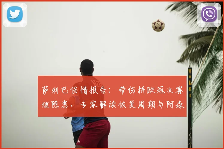 萨利巴伤情报告：带伤拼欧冠决赛埋隐患，专家解读恢复周期与阿森纳防线影响
